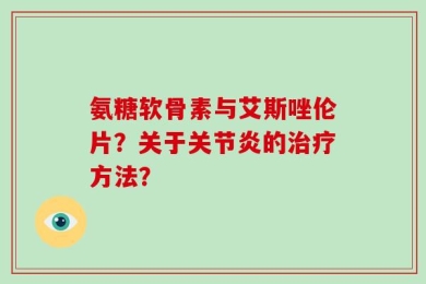 氨糖软骨素与艾斯唑伦片？关于关节炎的治疗方法？