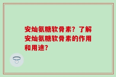 安灿氨糖软骨素？了解安灿氨糖软骨素的作用和用途？