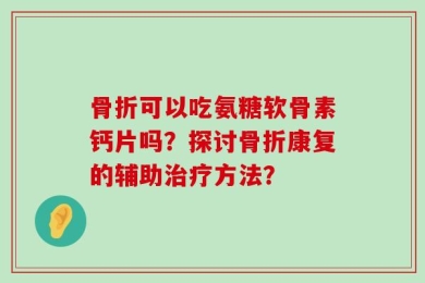 骨折可以吃氨糖软骨素钙片吗？探讨骨折康复的辅助治疗方法？