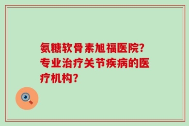 氨糖软骨素旭福医院？专业治疗关节疾病的医疗机构？