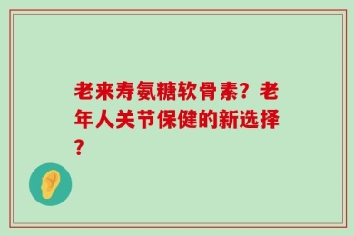 老来寿氨糖软骨素？老年人关节保健的新选择？