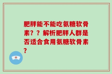 肥胖能不能吃氨糖软骨素？？解析肥胖人群是否适合食用氨糖软骨素？