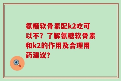 氨糖软骨素配k2吃可以不？了解氨糖软骨素和k2的作用及合理用药建议？