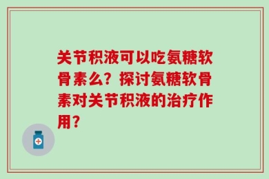关节积液可以吃氨糖软骨素么？探讨氨糖软骨素对关节积液的治疗作用？
