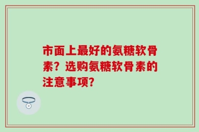 市面上最好的氨糖软骨素？选购氨糖软骨素的注意事项？