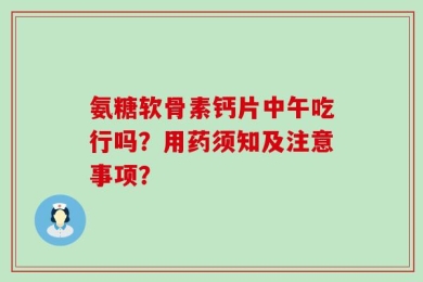 氨糖软骨素钙片中午吃行吗？用药须知及注意事项？