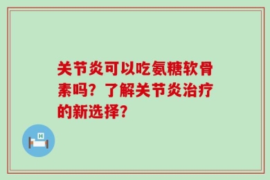 关节炎可以吃氨糖软骨素吗？了解关节炎治疗的新选择？