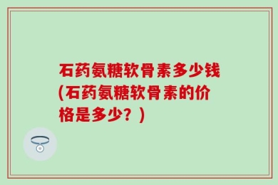 石药氨糖软骨素多少钱(石药氨糖软骨素的价格是多少？)