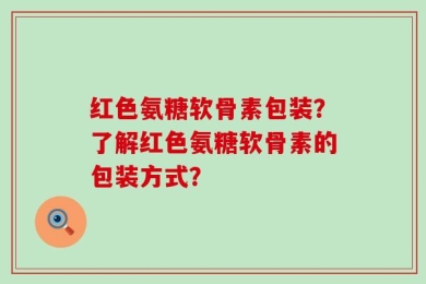 红色氨糖软骨素包装？了解红色氨糖软骨素的包装方式？