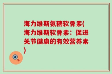 海力维斯氨糖软骨素(海力维斯软骨素：促进关节健康的有效营养素)