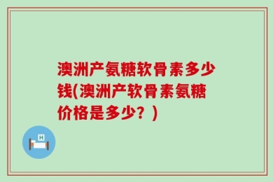 澳洲产氨糖软骨素多少钱(澳洲产软骨素氨糖价格是多少？)