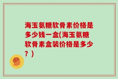 海玉氨糖软骨素价格是多少钱一盒(海玉氨糖软骨素盒装价格是多少？)