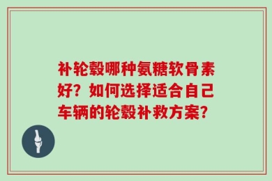 补轮毂哪种氨糖软骨素好？如何选择适合自己车辆的轮毂补救方案？