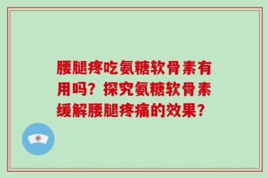 腰腿疼吃氨糖软骨素有用吗？探究氨糖软骨素缓解腰腿疼痛的效果？