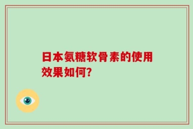 日本氨糖软骨素的使用效果如何？