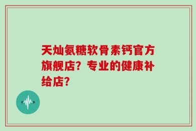 天灿氨糖软骨素钙官方旗舰店？专业的健康补给店？
