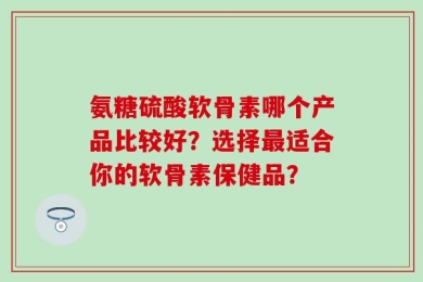 氨糖硫酸软骨素哪个产品比较好？选择最适合你的软骨素保健品？