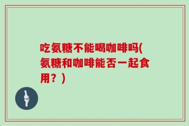 吃氨糖不能喝咖啡吗(氨糖和咖啡能否一起食用？)