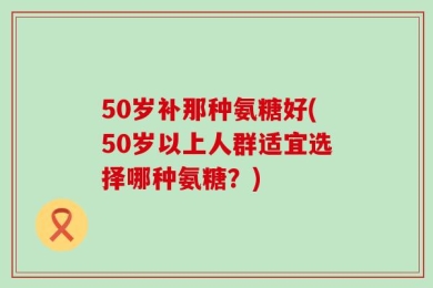 50岁补那种氨糖好(50岁以上人群适宜选择哪种氨糖？)
