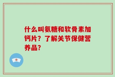 什么叫氨糖和软骨素加钙片？了解关节保健营养品？