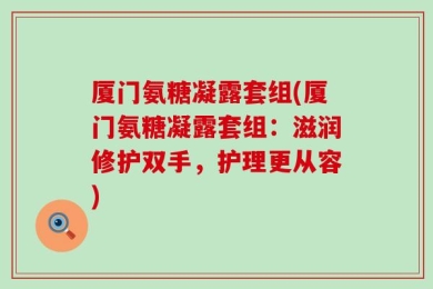 厦门氨糖凝露套组(厦门氨糖凝露套组：滋润修护双手，护理更从容)