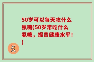 50岁可以每天吃什么氨糖(50岁常吃什么氨糖，提高健康水平！)