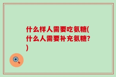 什么样人需要吃氨糖(什么人需要补充氨糖？)