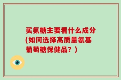 买氨糖主要看什么成分(如何选择高质量氨基葡萄糖保健品？)