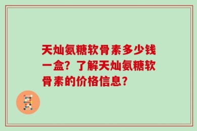 天灿氨糖软骨素多少钱一盒？了解天灿氨糖软骨素的价格信息？