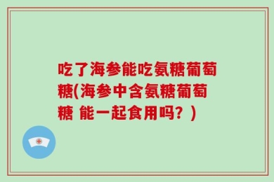 吃了海参能吃氨糖葡萄糖(海参中含氨糖葡萄糖 能一起食用吗？)
