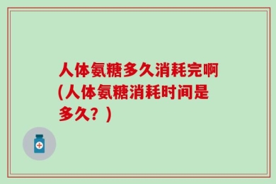 人体氨糖多久消耗完啊(人体氨糖消耗时间是多久？)