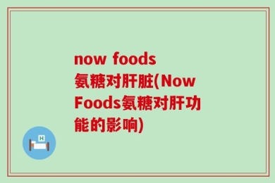 now foods 氨糖对肝脏(Now Foods氨糖对肝功能的影响)