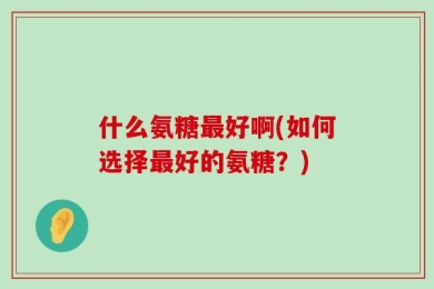 什么氨糖最好啊(如何选择最好的氨糖？)
