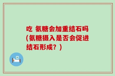 吃 氨糖会加重结石吗(氨糖摄入是否会促进结石形成？)