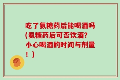 吃了氨糖药后能喝酒吗(氨糖药后可否饮酒？小心喝酒的时间与剂量！)