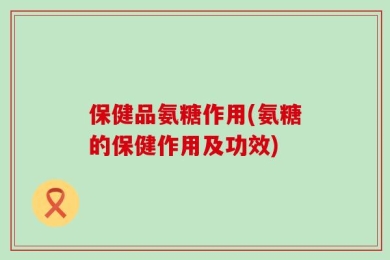 保健品氨糖作用(氨糖的保健作用及功效)