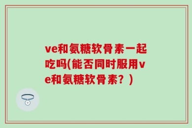 ve和氨糖软骨素一起吃吗(能否同时服用ve和氨糖软骨素？)