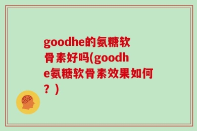 goodhe的氨糖软骨素好吗(goodhe氨糖软骨素效果如何？)