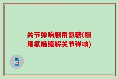 关节弹响服用氨糖(服用氨糖缓解关节弹响)