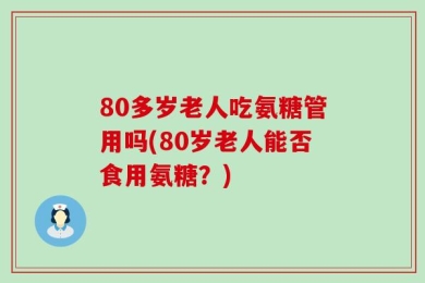80多岁老人吃氨糖管用吗(80岁老人能否食用氨糖？)