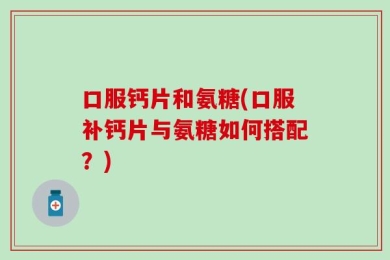 口服钙片和氨糖(口服补钙片与氨糖如何搭配？)