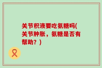 关节积液要吃氨糖吗(关节肿胀，氨糖是否有帮助？)