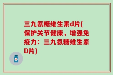 三九氨糖维生素d片(保护关节健康，增强免疫力：三九氨糖维生素D片)