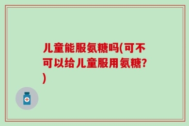 儿童能服氨糖吗(可不可以给儿童服用氨糖？)