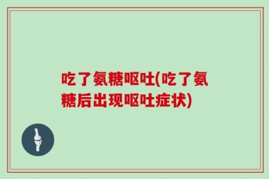 吃了氨糖呕吐(吃了氨糖后出现呕吐症状)