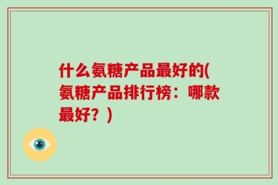 什么氨糖产品最好的(氨糖产品排行榜：哪款最好？)