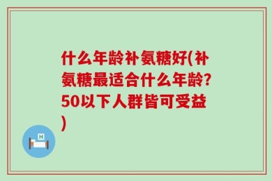 什么年龄补氨糖好(补氨糖最适合什么年龄？50以下人群皆可受益)