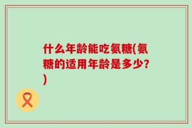 什么年龄能吃氨糖(氨糖的适用年龄是多少？)