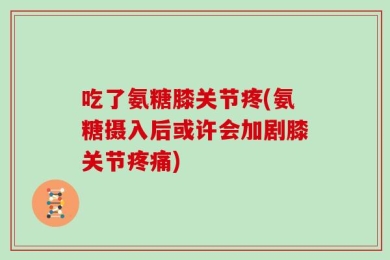 吃了氨糖膝关节疼(氨糖摄入后或许会加剧膝关节疼痛)
