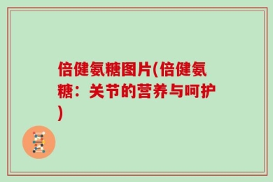 倍健氨糖图片(倍健氨糖：关节的营养与呵护)